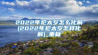 2022年犯太岁怎么化解(2022年犯太岁怎样化解)_重复