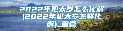 2022年犯太岁怎么化解(2022年犯太岁怎样化解)_重复