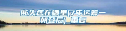 断头痣在哪里(7年运筹一朝登后)_重复