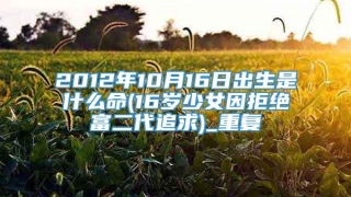 2012年10月16日出生是什么命(16岁少女因拒绝富二代追求)_重复