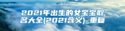 2021年出生的女宝宝取名大全(2021含义)_重复