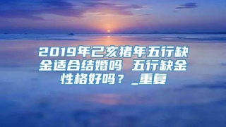 2019年己亥猪年五行缺金适合结婚吗 五行缺金性格好吗？_重复