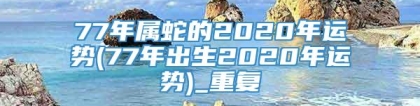 77年属蛇的2020年运势(77年出生2020年运势)_重复