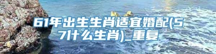 61年出生生肖适宜婚配(57什么生肖)_重复