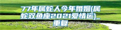77年属蛇人今年婚姻(属蛇双鱼座2021爱情运)_重复