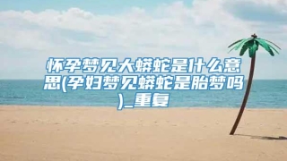 怀孕梦见大蟒蛇是什么意思(孕妇梦见蟒蛇是胎梦吗)_重复