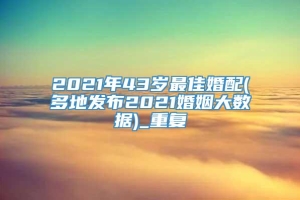 2021年43岁最佳婚配(多地发布2021婚姻大数据)_重复