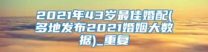 2021年43岁最佳婚配(多地发布2021婚姻大数据)_重复