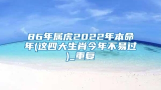 86年属虎2022年本命年(这四大生肖今年不易过)_重复