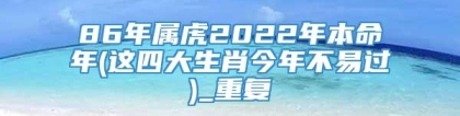86年属虎2022年本命年(这四大生肖今年不易过)_重复