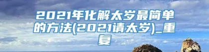 2021年化解太岁最简单的方法(2021请太岁)_重复