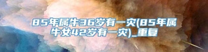 85年属牛36岁有一灾(85年属牛女42岁有一灾)_重复