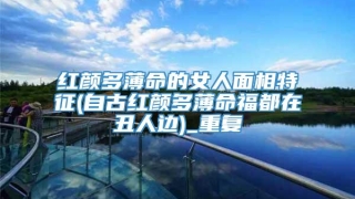 红颜多薄命的女人面相特征(自古红颜多薄命福都在丑人边)_重复