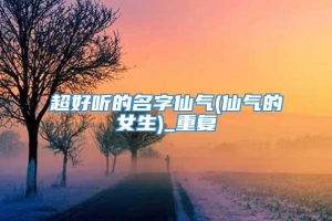 超好听的名字仙气(仙气的女生)_重复