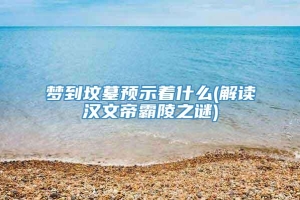 梦到坟墓预示着什么(解读汉文帝霸陵之谜)