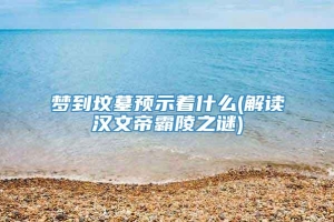 梦到坟墓预示着什么(解读汉文帝霸陵之谜)