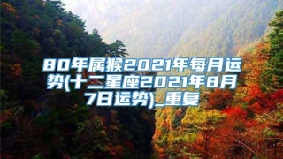 80年属猴2021年每月运势(十二星座2021年8月7日运势)_重复