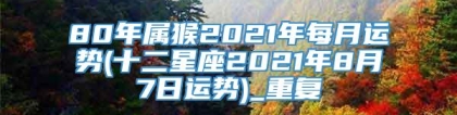 80年属猴2021年每月运势(十二星座2021年8月7日运势)_重复