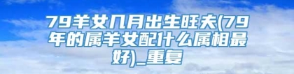 79羊女几月出生旺夫(79年的属羊女配什么属相最好)_重复