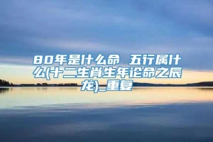 80年是什么命 五行属什么(十二生肖生年论命之辰龙)_重复