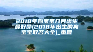 2018年狗宝宝几月出生最好命(2018年出生的狗宝宝取名大全)_重复