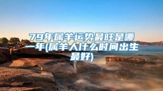 79年属羊运势最旺是哪一年(属羊人什么时间出生最好)