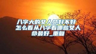 八字大的女人命好不好 怎么看从八字看哪些女人命最好_重复