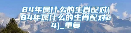 84年属什么的生肖配对(84年属什么的生肖配对e4)_重复