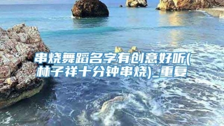 串烧舞蹈名字有创意好听(林子祥十分钟串烧)_重复