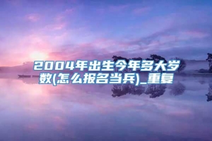 2004年出生今年多大岁数(怎么报名当兵)_重复