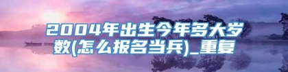 2004年出生今年多大岁数(怎么报名当兵)_重复