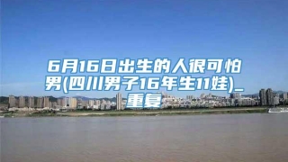 6月16日出生的人很可怕男(四川男子16年生11娃)_重复
