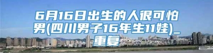 6月16日出生的人很可怕男(四川男子16年生11娃)_重复