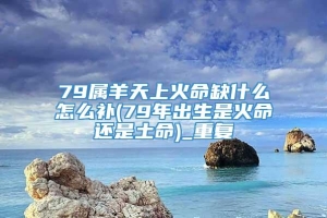 79属羊天上火命缺什么怎么补(79年出生是火命还是土命)_重复