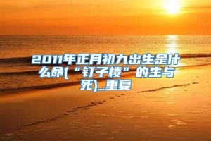 2011年正月初九出生是什么命(“钉子楼”的生与死)_重复