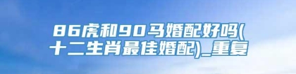 86虎和90马婚配好吗(十二生肖最佳婚配)_重复