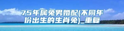 75年属兔男婚配(不同年份出生的生肖兔)_重复