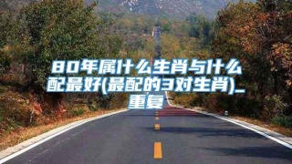 80年属什么生肖与什么配最好(最配的3对生肖)_重复