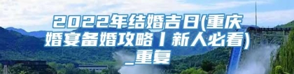 2022年结婚吉日(重庆婚宴备婚攻略丨新人必看)_重复
