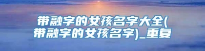 带融字的女孩名字大全(带融字的女孩名字)_重复