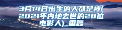 3月14日出生的人都是神(2021年内地去世的28位电影人)_重复