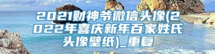 2021财神爷微信头像(2022年喜庆新年百家姓氏头像壁纸)_重复