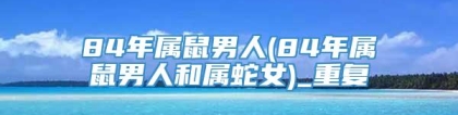 84年属鼠男人(84年属鼠男人和属蛇女)_重复