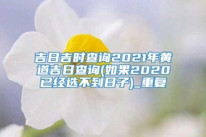 吉日吉时查询2021年黄道吉日查询(如果2020已经选不到日子)_重复