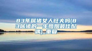 83年属猪女人旺夫吗(83属猪的一生婚姻最佳配偶)_重复