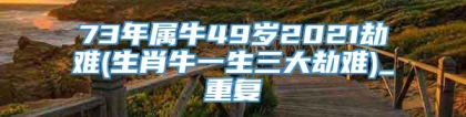 73年属牛49岁2021劫难(生肖牛一生三大劫难)_重复