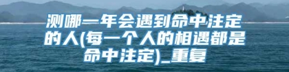 测哪一年会遇到命中注定的人(每一个人的相遇都是命中注定)_重复