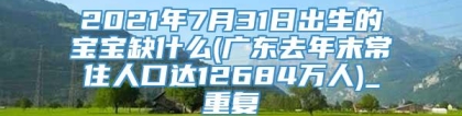 2021年7月31日出生的宝宝缺什么(广东去年末常住人口达12684万人)_重复
