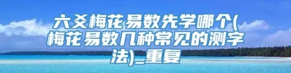 六爻梅花易数先学哪个(梅花易数几种常见的测字法)_重复