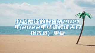 打结婚证的好日子2021年(2022年结婚领证吉日抢先选)_重复